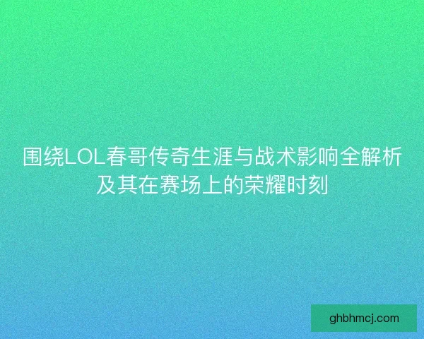 围绕LOL春哥传奇生涯与战术影响全解析及其在赛场上的荣耀时刻
