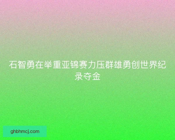 石智勇在举重亚锦赛力压群雄勇创世界纪录夺金
